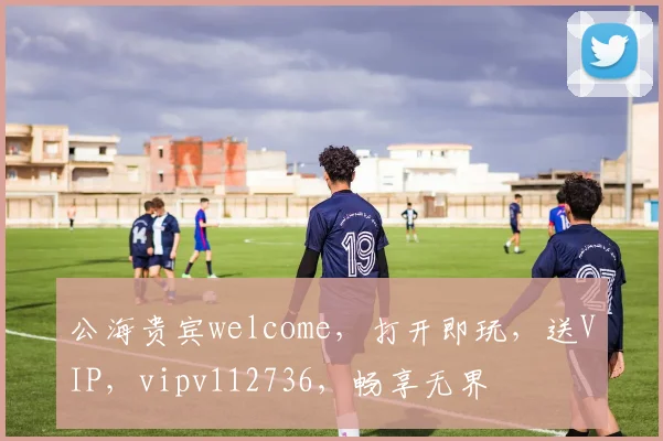 公海贵宾welcome，打开即玩，送VIP，vipv112736，畅享无界