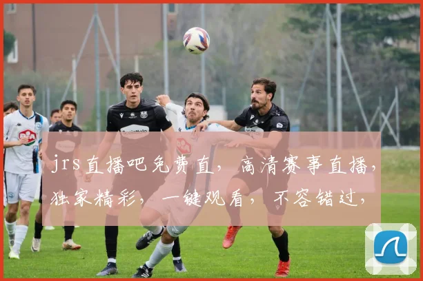 jrs直播吧免费直，高清赛事直播，独家精彩，一键观看，不容错过，三重福利等你来
